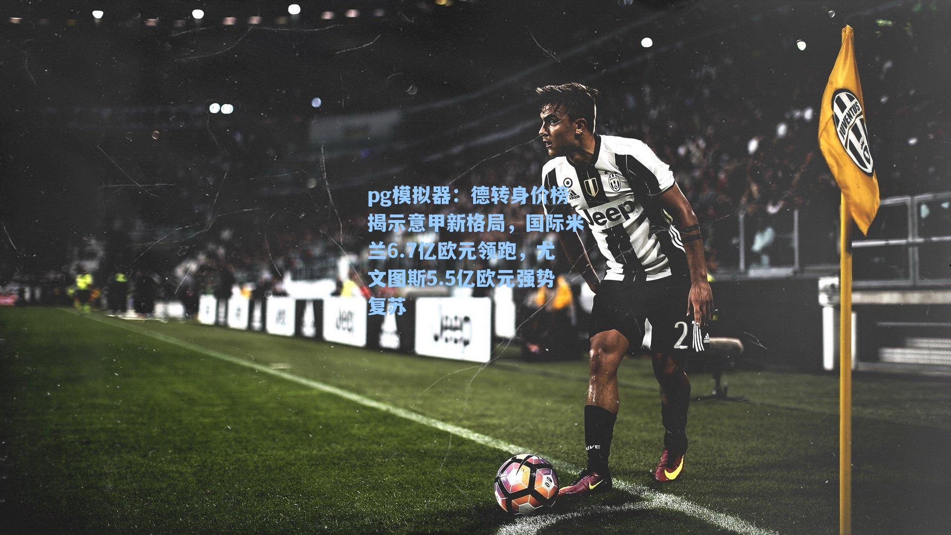 pg模拟器：德转身价榜揭示意甲新格局，国际米兰6.7亿欧元领跑，尤文图斯5.5亿欧元强势复苏