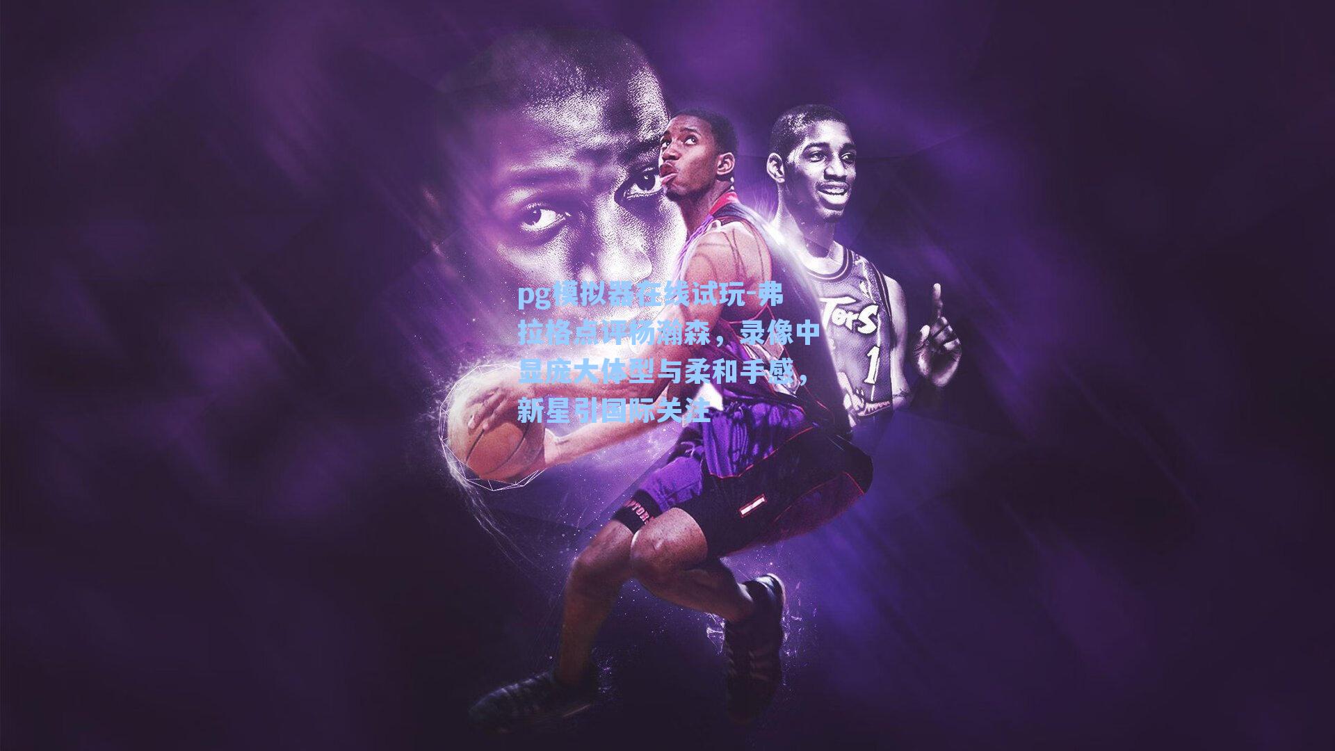 弗拉格点评杨瀚森，录像中显庞大体型与柔和手感，新星引国际关注